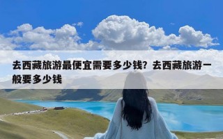 去西藏旅游最便宜需要多少钱？去西藏旅游一般要多少钱