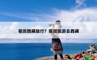 报团西藏旅行？报团旅游去西藏