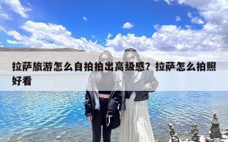 拉萨旅游怎么自拍拍出高级感？拉萨怎么拍照好看