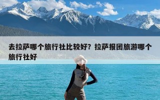去拉萨哪个旅行社比较好？拉萨报团旅游哪个旅行社好