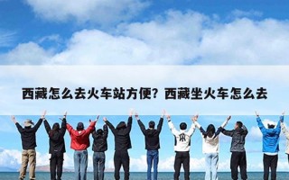 西藏怎么去火车站方便？西藏坐火车怎么去