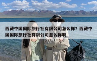 西藏中国国际旅行社有限公司怎么样？西藏中国国际旅行社有限公司怎么样啊