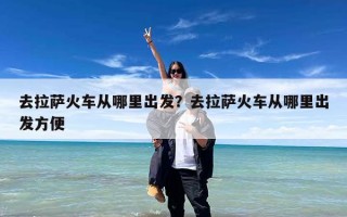 去拉萨火车从哪里出发？去拉萨火车从哪里出发方便
