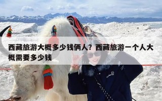 西藏旅游大概多少钱俩人？西藏旅游一个人大概需要多少钱