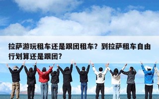 拉萨游玩租车还是跟团租车？到拉萨租车自由行划算还是跟团?