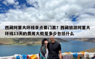 西藏阿里大环线景点要门票？西藏旅游阿里大环线13天的费用大概是多少包括什么
