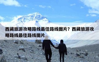 西藏旅游攻略路线最佳路线图片？西藏旅游攻略路线最佳路线图片