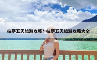 拉萨五天旅游攻略？拉萨五天旅游攻略大全