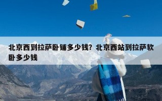 北京西到拉萨卧铺多少钱？北京西站到拉萨软卧多少钱