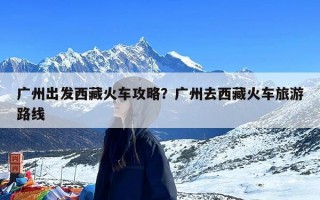 广州出发西藏火车攻略？广州去西藏火车旅游路线