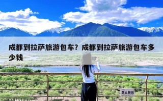 成都到拉萨旅游包车？成都到拉萨旅游包车多少钱