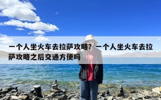 一个人坐火车去拉萨攻略？一个人坐火车去拉萨攻略之后交通方便吗