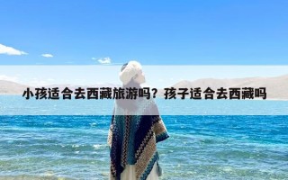 小孩适合去西藏旅游吗？孩子适合去西藏吗