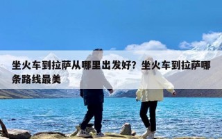 坐火车到拉萨从哪里出发好？坐火车到拉萨哪条路线最美