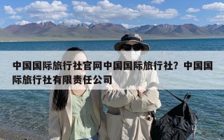 中国国际旅行社官网中国国际旅行社？中国国际旅行社有限责任公司