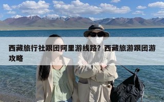 西藏旅行社跟团阿里游线路？西藏旅游跟团游攻略