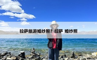 拉萨旅游婚纱照？拉萨 婚纱照