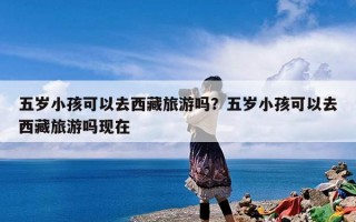 五岁小孩可以去西藏旅游吗？五岁小孩可以去西藏旅游吗现在