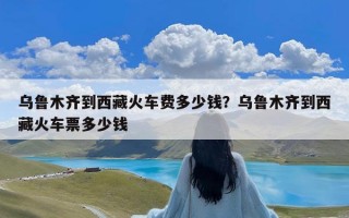 乌鲁木齐到西藏火车费多少钱？乌鲁木齐到西藏火车票多少钱