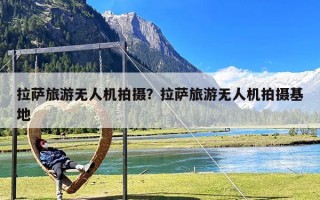 拉萨旅游无人机拍摄？拉萨旅游无人机拍摄基地