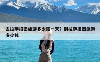 去拉萨报团旅游多少钱一天？到拉萨报团旅游多少钱