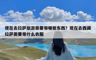 现在去拉萨旅游需要带哪些东西？现在去西藏拉萨需要带什么衣服