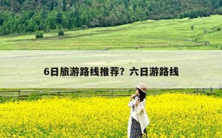 6日旅游路线推荐？六日游路线