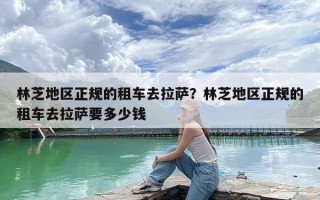 林芝地区正规的租车去拉萨？林芝地区正规的租车去拉萨要多少钱