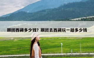 跟团西藏多少钱？跟团去西藏玩一趟多少钱