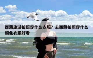西藏旅游拍照穿什么衣服？去西藏拍照穿什么颜色衣服好看