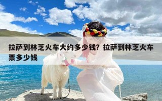 拉萨到林芝火车大约多少钱？拉萨到林芝火车票多少钱