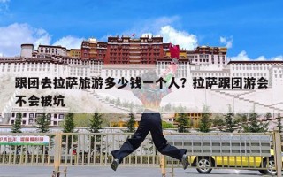 跟团去拉萨旅游多少钱一个人？拉萨跟团游会不会被坑