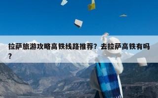 拉萨旅游攻略高铁线路推荐？去拉萨高铁有吗?