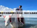 带孩子去西藏需要注意什么？带孩子去西藏旅游