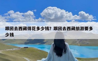 跟团去西藏得花多少钱？跟团去西藏旅游要多少钱