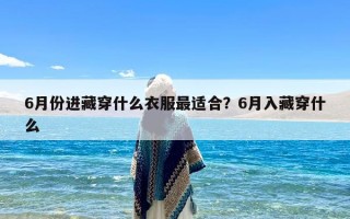 6月份进藏穿什么衣服最适合？6月入藏穿什么