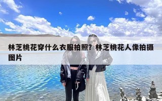 林芝桃花穿什么衣服拍照？林芝桃花人像拍摄图片