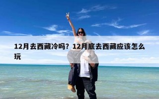 12月去西藏冷吗？12月底去西藏应该怎么玩