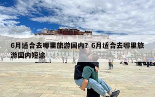 6月适合去哪里旅游国内？6月适合去哪里旅游国内短途