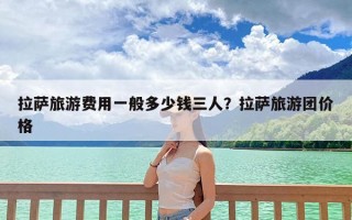 拉萨旅游费用一般多少钱三人？拉萨旅游团价格