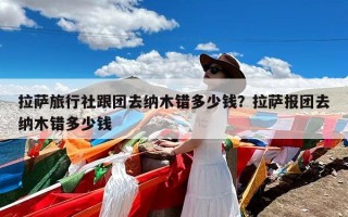 拉萨旅行社跟团去纳木错多少钱？拉萨报团去纳木错多少钱