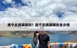 西宁去西藏跟团？西宁去西藏跟团多少钱