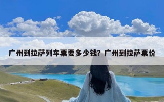 广州到拉萨列车票要多少钱？广州到拉萨票价