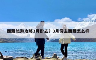 西藏旅游攻略3月份去？3月份去西藏怎么样