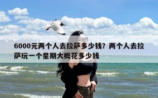 6000元两个人去拉萨多少钱？两个人去拉萨玩一个星期大概花多少钱