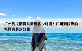 广州到拉萨高铁需要多少时间？广州到拉萨的铁路有多少公里