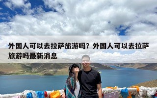 外国人可以去拉萨旅游吗？外国人可以去拉萨旅游吗最新消息