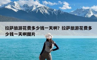 拉萨旅游花费多少钱一天啊？拉萨旅游花费多少钱一天啊图片