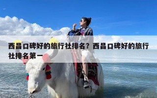 西昌口碑好的旅行社排名？西昌口碑好的旅行社排名第一