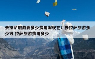 去拉萨旅游要多少费用呢现在？去拉萨旅游多少钱 拉萨旅游费用多少